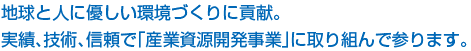 地球と人に優しい環境づくりに貢献。実績、技術、信頼で「産業資源開発事業」に取り組んで参ります。