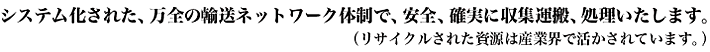 システム化された，万全の輸送ネットワーク体制で、安全、確実に収集運搬、処理いたします（リサイクルされた資源は産業界で活かされています。）